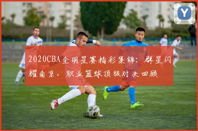 2020CBA全明星赛精彩集锦：群星闪耀南京，职业篮球顶级对决回顾